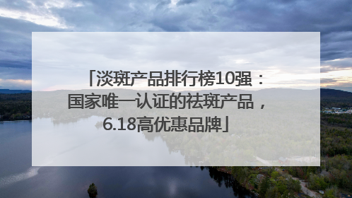 淡斑产品排行榜10强：国家唯一认证的祛斑产品，6.18高优惠品牌
