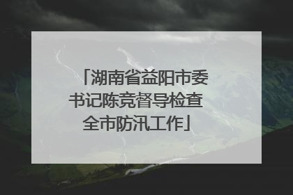 湖南省益阳市委书记陈竞督导检查全市防汛工作