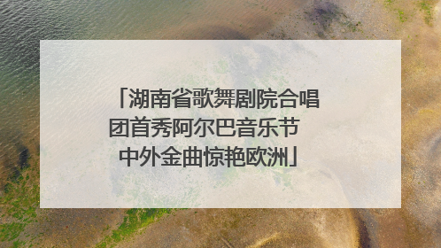 湖南省歌舞剧院合唱团首秀阿尔巴音乐节 中外金曲惊艳欧洲