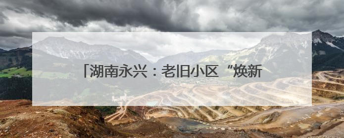 湖南永兴：老旧小区“焕新颜” 居民幸福“再升级”