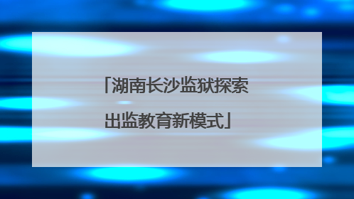 湖南长沙监狱探索出监教育新模式