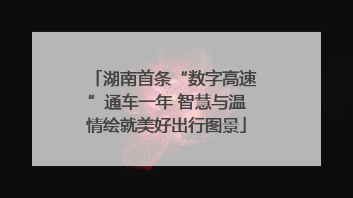 湖南首条“数字高速”通车一年 智慧与温情绘就美好出行图景