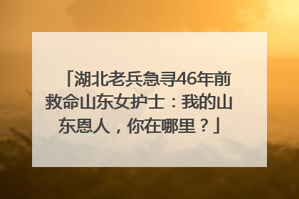 湖北老兵急寻46年前救命山东女护士：我的山东恩人，你在哪里？