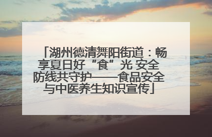 湖州德清舞阳街道：畅享夏日好“食”光 安全防线共守护——食品安全与中医养生知识宣传