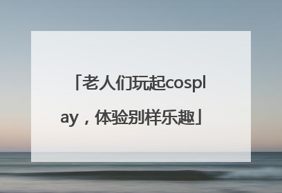 老人们玩起cosplay，体验别样乐趣