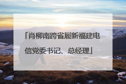 肖柳南跨省履新福建电信党委书记、总经理