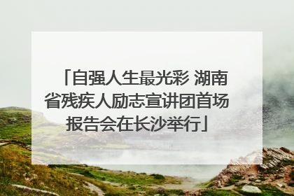 自强人生最光彩 湖南省残疾人励志宣讲团首场报告会在长沙举行
