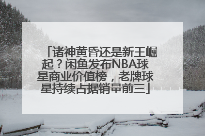 诸神黄昏还是新王崛起？闲鱼发布NBA球星商业价值榜，老牌球星持续占据销量前三