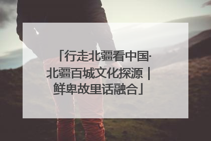 行走北疆看中国·北疆百城文化探源｜鲜卑故里话融合