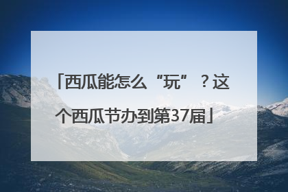 西瓜能怎么“玩”？这个西瓜节办到第37届