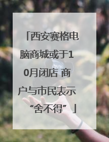 西安赛格电脑商城或于10月闭店 商户与市民表示“舍不得”