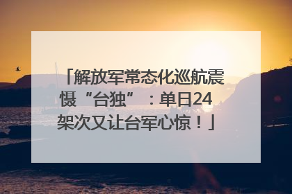 解放军常态化巡航震慑“台独”：单日24架次又让台军心惊！