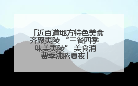 近百道地方特色美食齐聚夷陵 “三餐四季 味美夷陵” 美食消费季沸腾夏夜