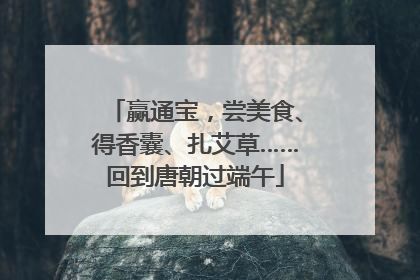 赢通宝，尝美食、得香囊、扎艾草……回到唐朝过端午