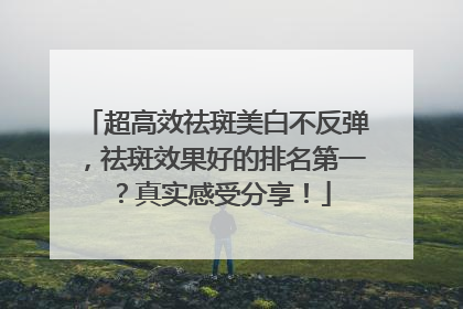 超高效祛斑美白不反弹，祛斑效果好的排名第一？真实感受分享！