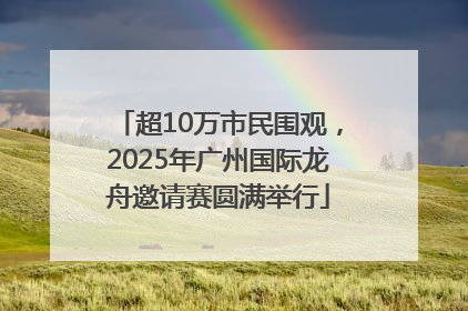 超10万市民围观，2025年广州国际龙舟邀请赛圆满举行