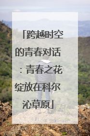 跨越时空的青春对话：青春之花绽放在科尔沁草原