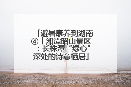 避暑康养到湖南④丨湘潭昭山景区：长株潭“绿心”深处的诗意栖居