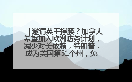 邀请英王撑腰？加拿大希望加入欧洲防务计划，减少对美依赖，特朗普：成为美国第51个州，免费用“金穹”