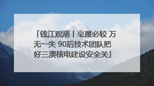 钱江观潮丨毫厘必较 万无一失 90后技术团队把好三澳核电建设安全关