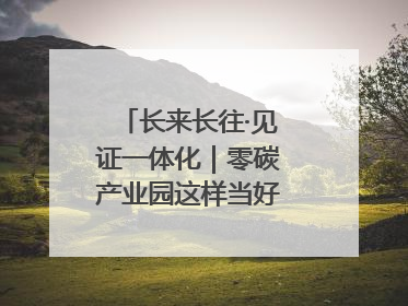 长来长往·见证一体化｜零碳产业园这样当好“碳”路先锋