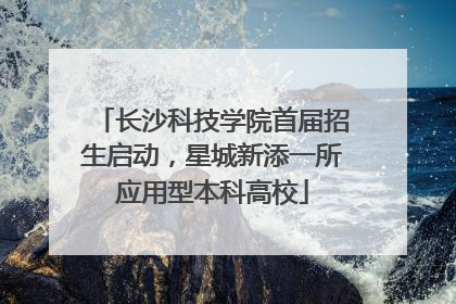 长沙科技学院首届招生启动，星城新添一所应用型本科高校