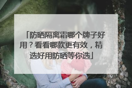 防晒隔离霜哪个牌子好用？看看哪款更有效，精选好用防晒等你选