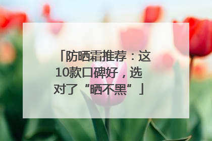 防晒霜推荐：这10款口碑好，选对了“晒不黑”
