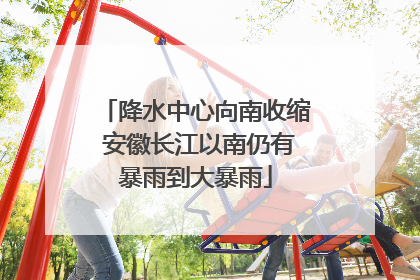 降水中心向南收缩 安徽长江以南仍有暴雨到大暴雨