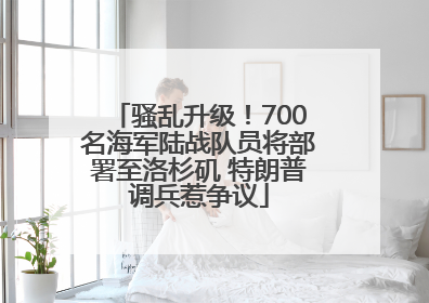 骚乱升级！700名海军陆战队员将部署至洛杉矶 特朗普调兵惹争议