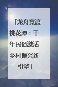 龙舟竞渡桃花潭：千年民俗激活乡村振兴新引擎