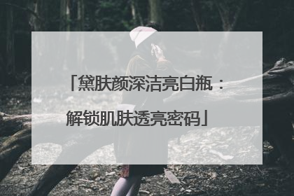 黛肤颜深洁亮白瓶：解锁肌肤透亮密码