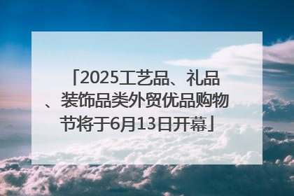 2025工艺品、礼品、装饰品类外贸优品购物节将于6月13日开幕