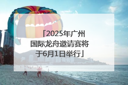 2025年广州国际龙舟邀请赛将于6月1日举行