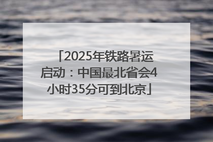 2025年铁路暑运启动：中国最北省会4小时35分可到北京