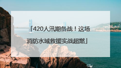 420人汛期备战！这场消防水域救援实战超燃