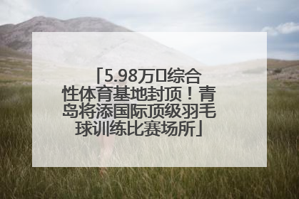 5.98万㎡综合性体育基地封顶！青岛将添国际顶级羽毛球训练比赛场所