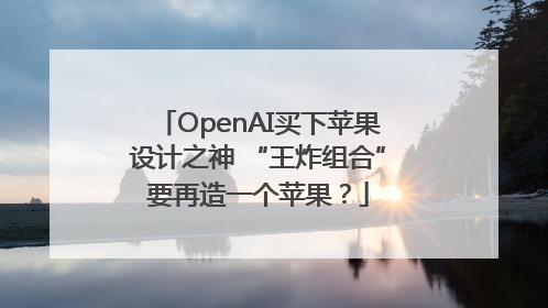 OpenAI买下苹果设计之神 “王炸组合”要再造一个苹果？